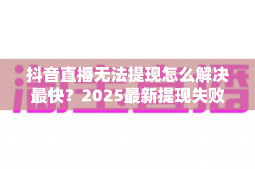 抖音直播无法提现怎么解决最快？2025最新提现失败原因排查与极速处理全指南