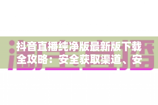 抖音直播纯净版最新版下载全攻略：安全获取渠道、安装步骤与避坑指南一网打尽