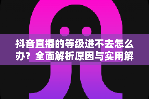 抖音直播的等级进不去怎么办？全面解析原因与实用解决方案指南
