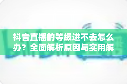 抖音直播的等级进不去怎么办？全面解析原因与实用解决方案指南