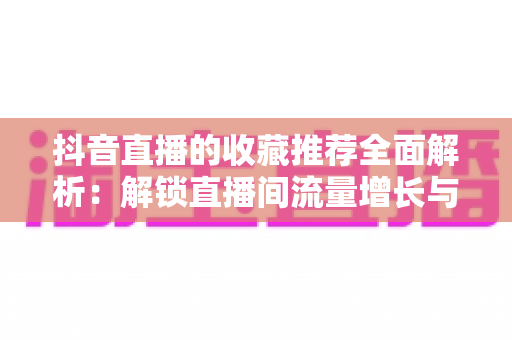 抖音直播的收藏推荐全面解析:解锁直播间流量增长与用户粘性的核心玩法指南 抖音直播的收藏推荐全面解析:解锁直播间流量增长与用户粘性的核心玩法指南