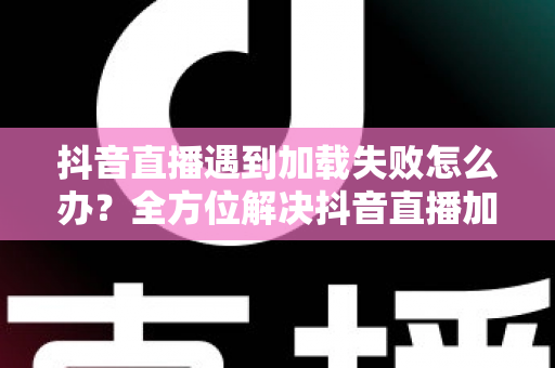 抖音直播遇到加载失败怎么办？全方位解决抖音直播加载失败问题的实用指南