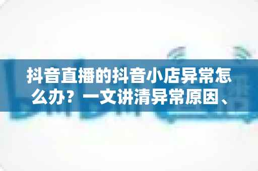 抖音直播的抖音小店异常怎么办？一文讲清异常原因、处理流程与预防技巧