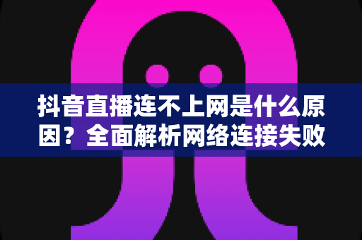 抖音直播连不上网是什么原因？全面解析网络连接失败的原因与实用解决方法指南
