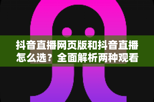 抖音直播网页版和抖音直播怎么选?全面解析两种观看方式的优劣势与最佳使用场景 抖音直播网页版和抖音直播怎么选?全面解析两种观看方式的优劣势与最佳使用场景