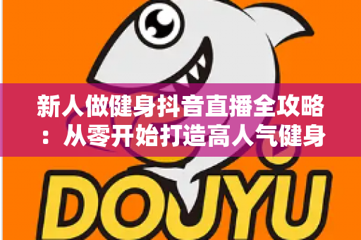 新人做健身抖音直播全攻略:从零开始打造高人气健身直播间的实战指南 新人做健身抖音直播全攻略:从零开始打造高人气健身直播间的实战指南