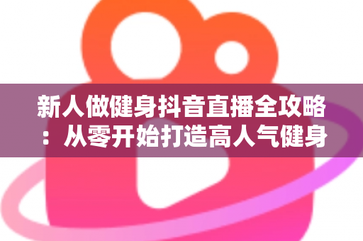 新人做健身抖音直播全攻略:从零开始打造高人气健身直播间的实战指南 新人做健身抖音直播全攻略:从零开始打造高人气健身直播间的实战指南