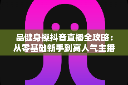 品健身操抖音直播全攻略:从零基础新手到高人气主播的实战运营指南 品健身操抖音直播全攻略:从零基础新手到高人气主播的实战运营指南