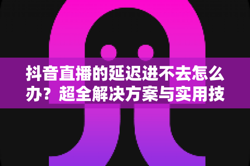 抖音直播的延迟进不去怎么办?超全解决方案与实用技巧一网打尽 抖音直播的延迟进不去怎么办?超全解决方案与实用技巧一网打尽
