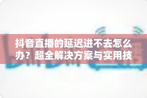 抖音直播的延迟进不去怎么办?超全解决方案与实用技巧一网打尽 抖音直播的延迟进不去怎么办?超全解决方案与实用技巧一网打尽