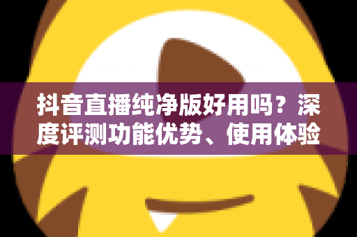 抖音直播纯净版好用吗?深度评测功能优势、使用体验与风险避坑全指南 抖音直播纯净版好用吗?深度评测功能优势、使用体验与风险避坑全指南