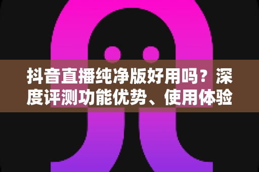 抖音直播纯净版好用吗?深度评测功能优势、使用体验与风险避坑全指南 抖音直播纯净版好用吗?深度评测功能优势、使用体验与风险避坑全指南