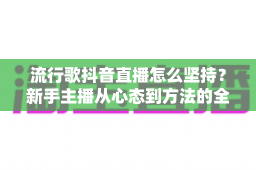 流行歌抖音直播怎么坚持？新手主播从心态到方法的全方位生存指南