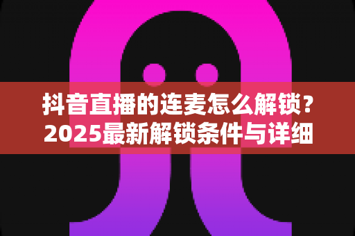 抖音直播的连麦怎么解锁?2025最新解锁条件与详细操作指南全解析 抖音直播的连麦怎么解锁?2025最新解锁条件与详细操作指南全解析