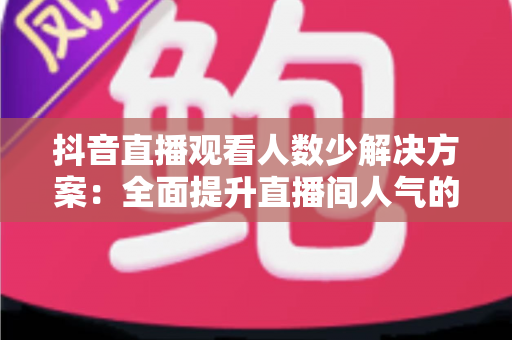 抖音直播观看人数少解决方案：全面提升直播间人气的实战指南