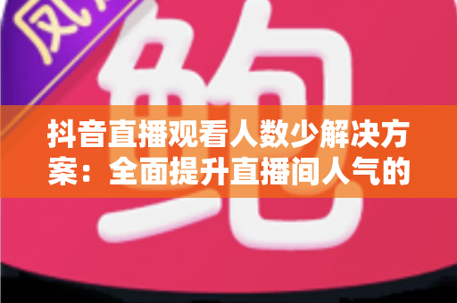 抖音直播观看人数少解决方案：全面提升直播间人气的实战指南