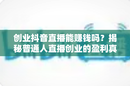 创业抖音直播能赚钱吗?揭秘普通人直播创业的盈利真相与实战指南 创业抖音直播能赚钱吗?揭秘普通人直播创业的盈利真相与实战指南