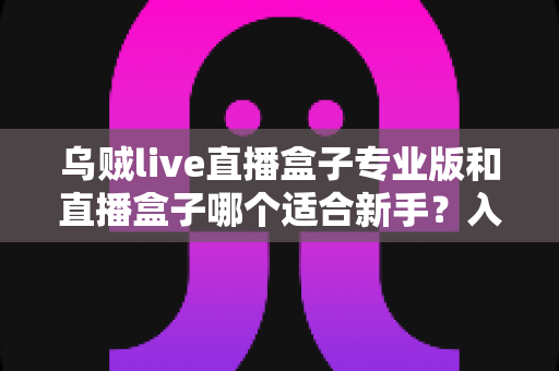 乌贼live直播盒子专业版和直播盒子哪个适合新手？入门选购与使用全攻略