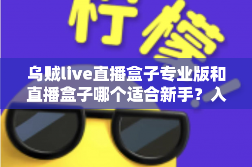 乌贼live直播盒子专业版和直播盒子哪个适合新手？入门选购与使用全攻略