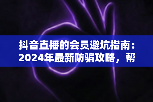 抖音直播的会员避坑指南：2024年最新防骗攻略，帮你守住钱包、看清套路、理性追播不踩雷