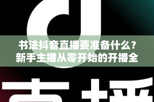 书法抖音直播要准备什么？新手主播从零开始的开播全攻略