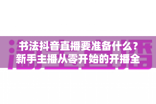 书法抖音直播要准备什么？新手主播从零开始的开播全攻略