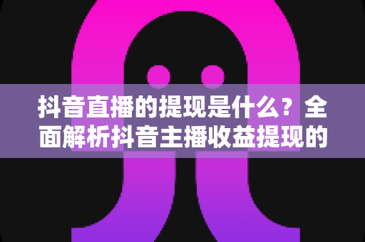 抖音直播的提现是什么？全面解析抖音主播收益提现的流程、规则与实用技巧