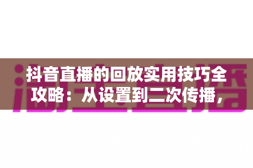 抖音直播的回放实用技巧全攻略：从设置到二次传播，让每场直播的流量持续增值