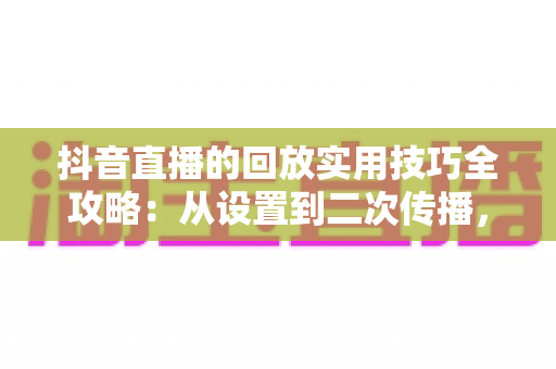 抖音直播的回放实用技巧全攻略：从设置到二次传播，让每场直播的流量持续增值