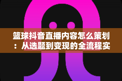 篮球抖音直播内容怎么策划:从选题到变现的全流程实战指南 篮球抖音直播内容怎么策划:从选题到变现的全流程实战指南