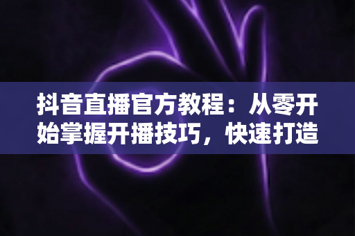 抖音直播官方教程:从零开始掌握开播技巧,快速打造高人气直播间的完整指南 抖音直播官方教程:从零开始掌握开播技巧,快速打造高人气直播间的完整指南