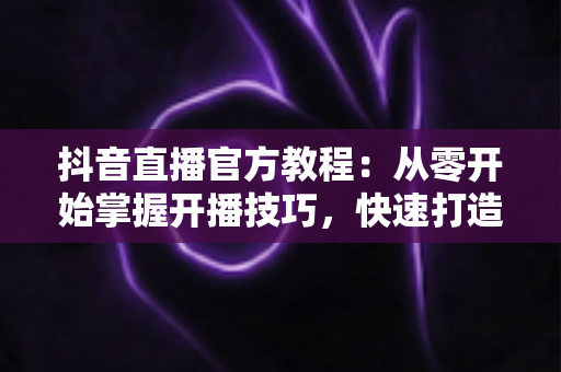 抖音直播官方教程:从零开始掌握开播技巧,快速打造高人气直播间的完整指南 抖音直播官方教程:从零开始掌握开播技巧,快速打造高人气直播间的完整指南