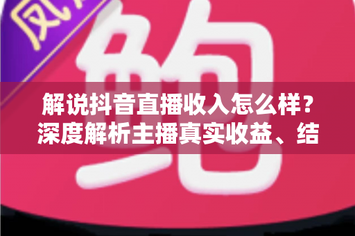 解说抖音直播收入怎么样?深度解析主播真实收益、结算规则与赚钱技巧 解说抖音直播收入怎么样?深度解析主播真实收益、结算规则与赚钱技巧