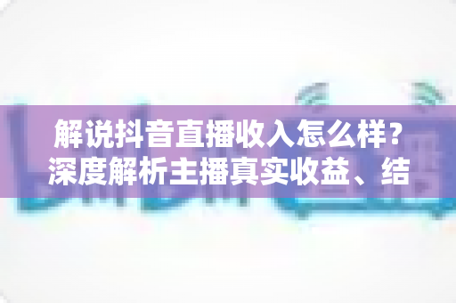 解说抖音直播收入怎么样?深度解析主播真实收益、结算规则与赚钱技巧 解说抖音直播收入怎么样?深度解析主播真实收益、结算规则与赚钱技巧