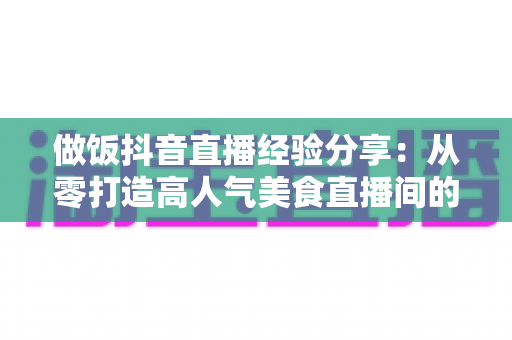 做饭抖音直播经验分享：从零打造高人气美食直播间的实战全攻略
