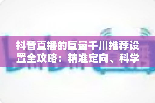 抖音直播的巨量千川推荐设置全攻略：精准定向、科学出价与高效起量的实战指南