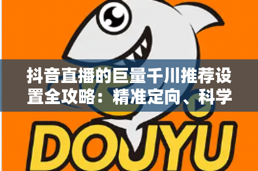 抖音直播的巨量千川推荐设置全攻略：精准定向、科学出价与高效起量的实战指南