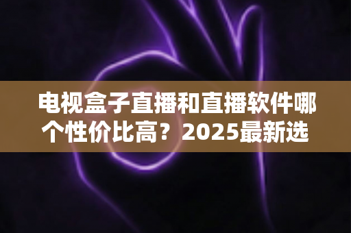 电视盒子直播和直播软件哪个性价比高？2025最新选购指南与深度对比分析