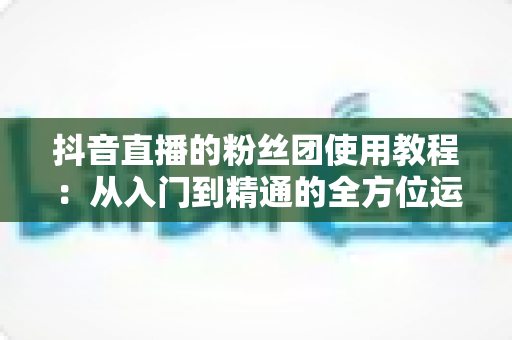 抖音直播的粉丝团使用教程:从入门到精通的全方位运营指南 抖音直播的粉丝团使用教程:从入门到精通的全方位运营指南
