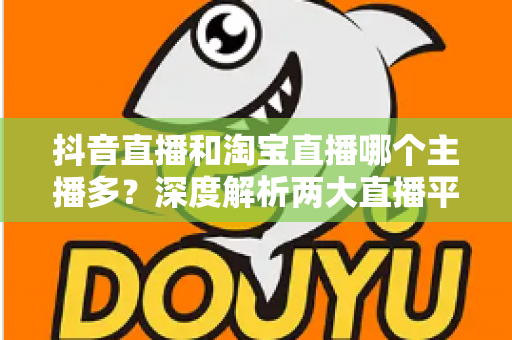 抖音直播和淘宝直播哪个主播多?深度解析两大直播平台的主播数量与生态差异 抖音直播和淘宝直播哪个主播多?深度解析两大直播平台的主播数量与生态差异