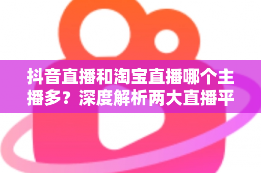 抖音直播和淘宝直播哪个主播多？深度解析两大直播平台的主播数量与生态差异