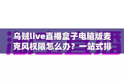 乌贼live直播盒子电脑版麦克风权限怎么办?一站式排查与解决全攻略 乌贼live直播盒子电脑版麦克风权限怎么办?一站式排查与解决全攻略