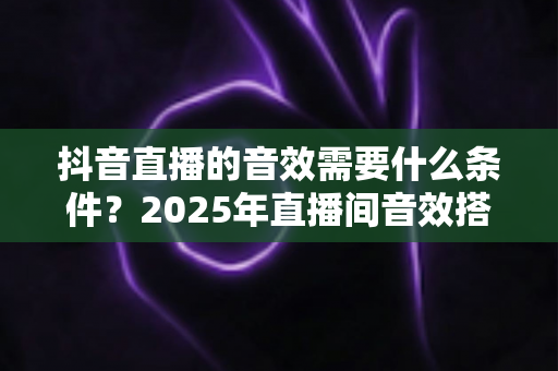 抖音直播的音效需要什么条件?2025年直播间音效搭建全攻略,新手主播必备指南 抖音直播的音效需要什么条件?2025年直播间音效搭建全攻略,新手主播必备指南