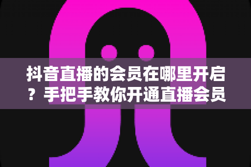 抖音直播的会员在哪里开启?手把手教你开通直播会员功能的完整教程 抖音直播的会员在哪里开启?手把手教你开通直播会员功能的完整教程