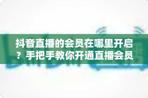 抖音直播的会员在哪里开启?手把手教你开通直播会员功能的完整教程 抖音直播的会员在哪里开启?手把手教你开通直播会员功能的完整教程