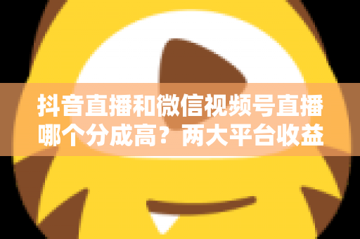 抖音直播和微信视频号直播哪个分成高？两大平台收益机制深度对比与选择指南