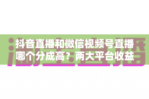 抖音直播和微信视频号直播哪个分成高？两大平台收益机制深度对比与选择指南