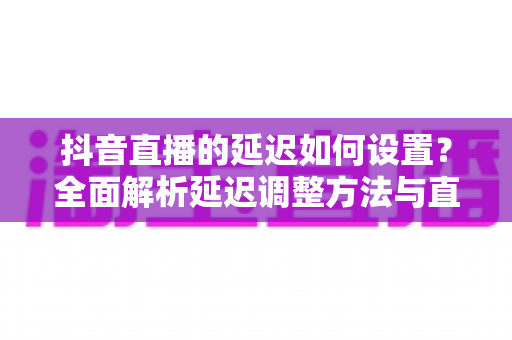 抖音直播的延迟如何设置?全面解析延迟调整方法与直播优化实用指南 抖音直播的延迟如何设置?全面解析延迟调整方法与直播优化实用指南