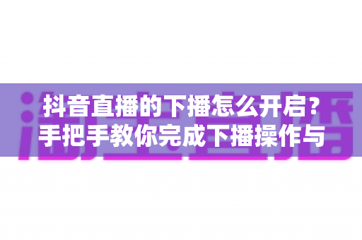 抖音直播的下播怎么开启?手把手教你完成下播操作与直播收尾全流程详解 抖音直播的下播怎么开启?手把手教你完成下播操作与直播收尾全流程详解