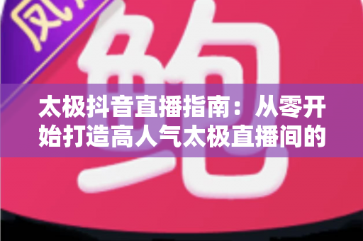 太极抖音直播指南:从零开始打造高人气太极直播间的完整运营攻略 太极抖音直播指南:从零开始打造高人气太极直播间的完整运营攻略